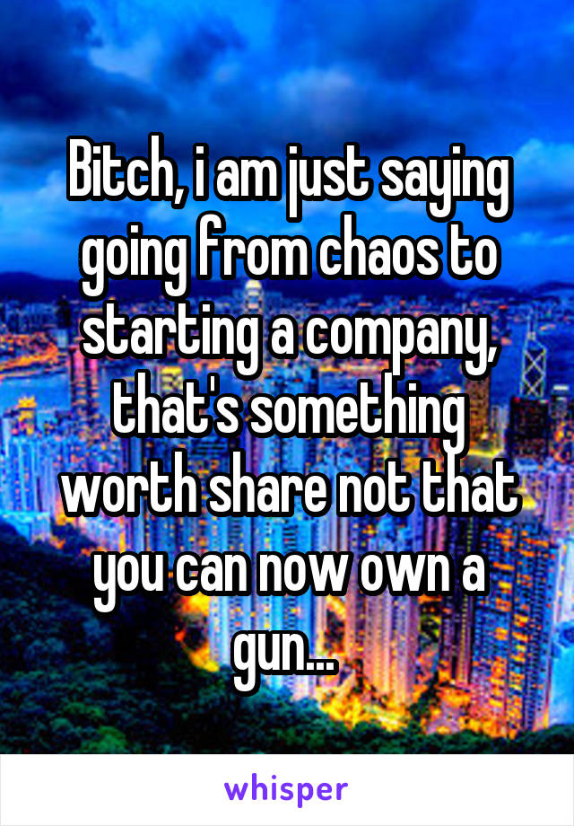 Bitch, i am just saying going from chaos to starting a company, that's something worth share not that you can now own a gun... 