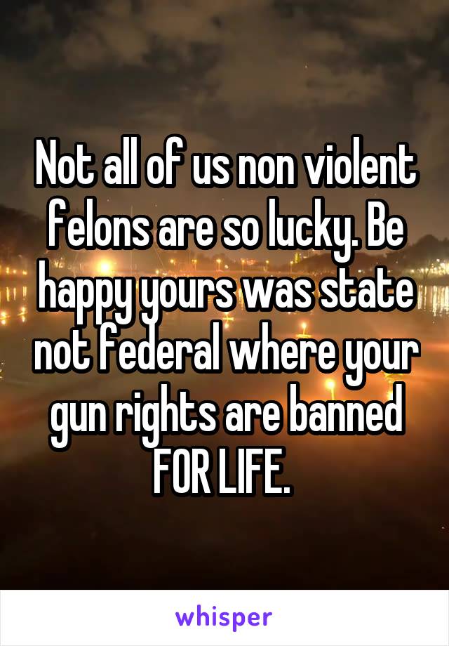 Not all of us non violent felons are so lucky. Be happy yours was state not federal where your gun rights are banned FOR LIFE. 