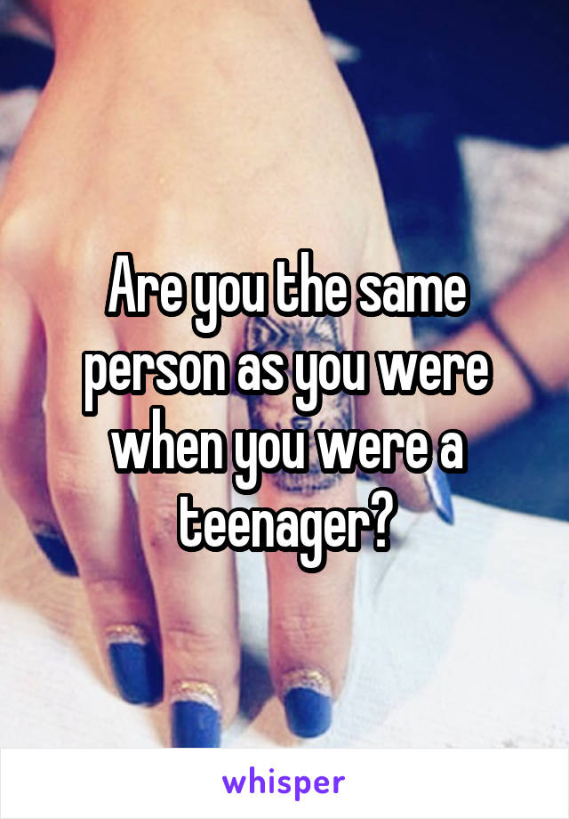 Are you the same person as you were when you were a teenager?