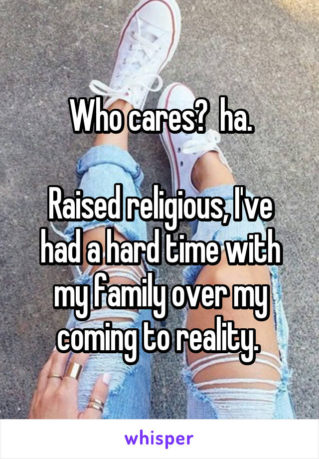 Who cares?  ha.

Raised religious, I've had a hard time with my family over my coming to reality. 