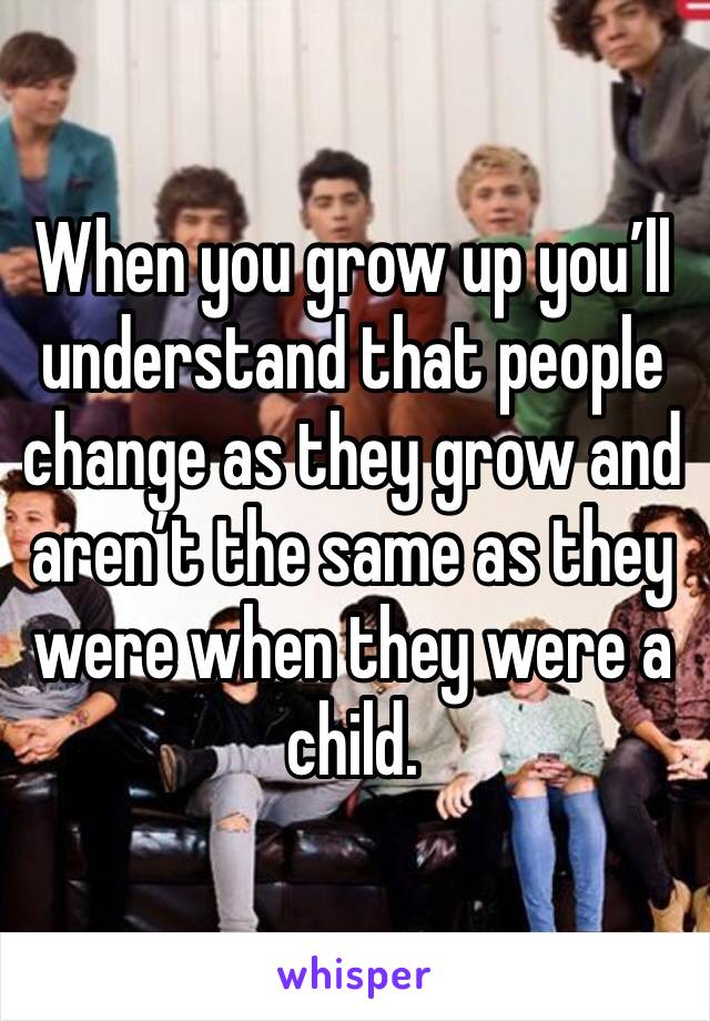 When you grow up you’ll understand that people change as they grow and aren’t the same as they were when they were a child. 