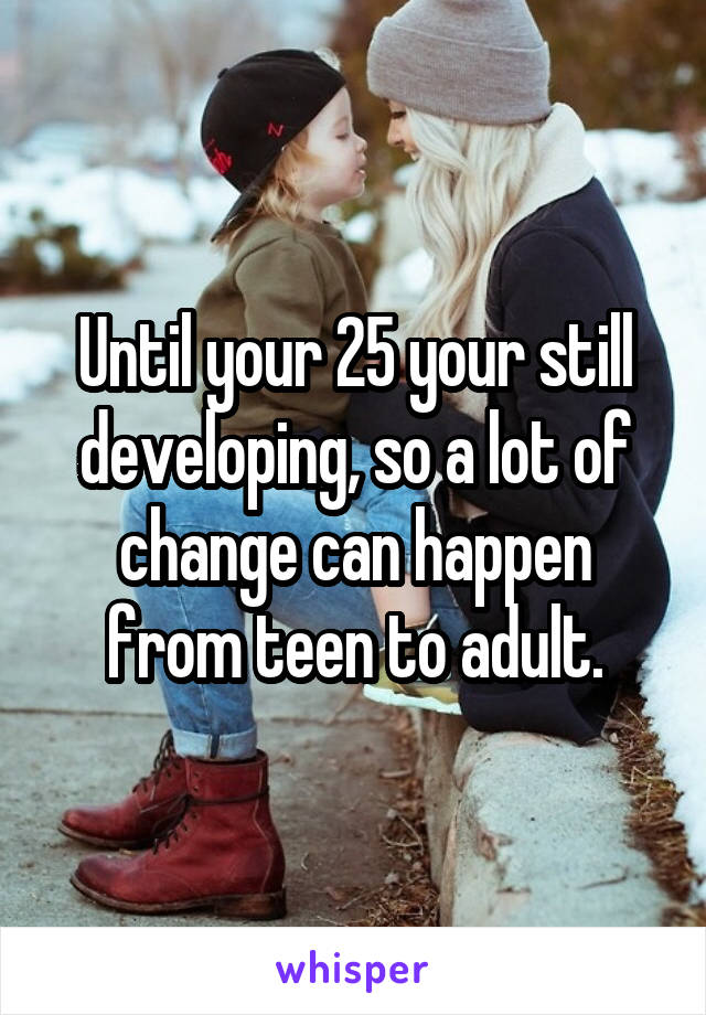 Until your 25 your still developing, so a lot of change can happen from teen to adult.