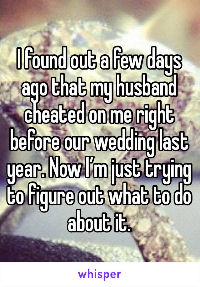 I found out a few days ago that my husband cheated on me right before our wedding last year. Now I’m just trying to figure out what to do about it.
