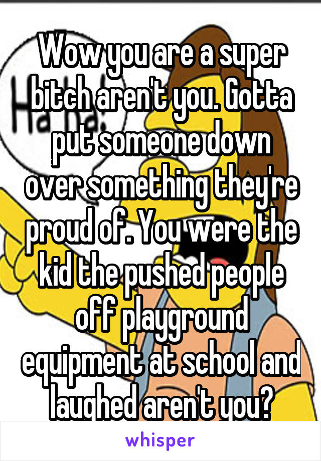 Wow you are a super bitch aren't you. Gotta put someone down over something they're proud of. You were the kid the pushed people off playground equipment at school and laughed aren't you?