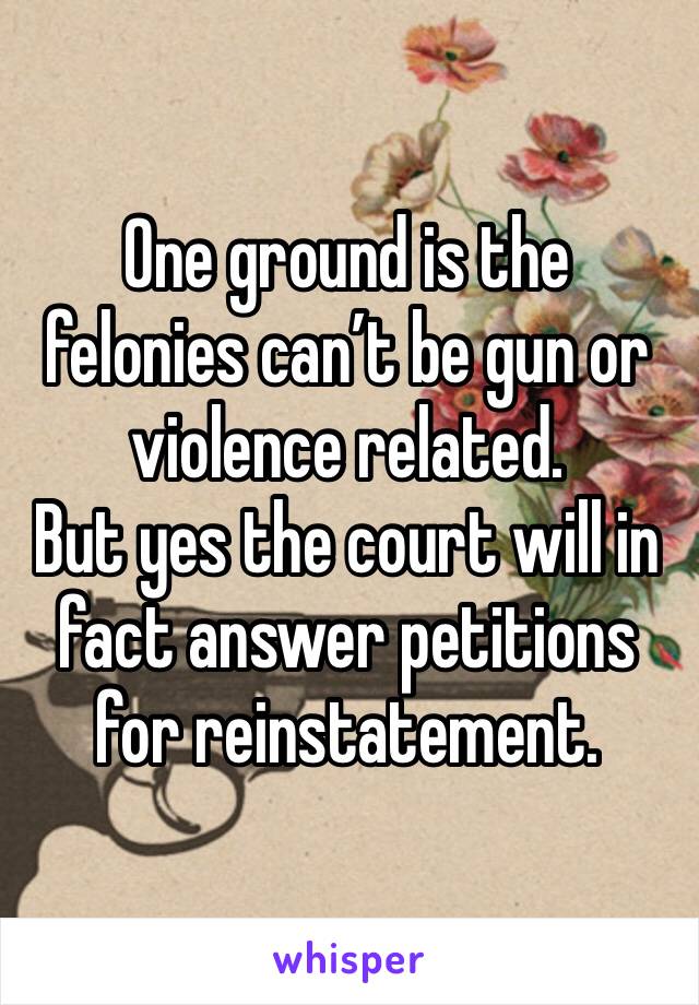 One ground is the felonies can’t be gun or violence related. 
But yes the court will in fact answer petitions for reinstatement.