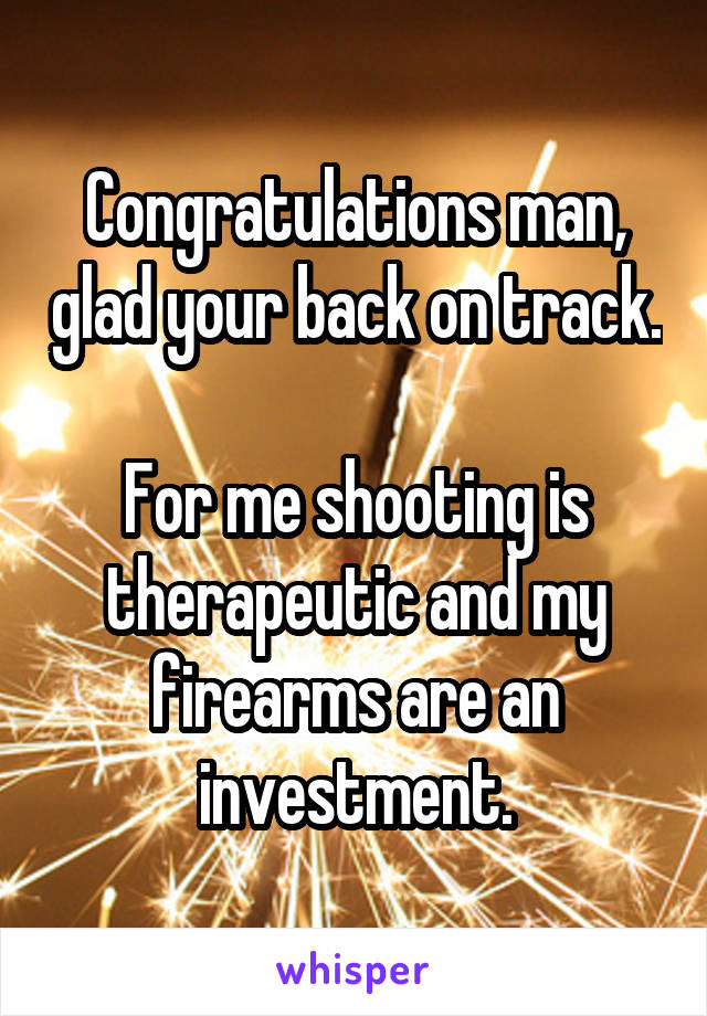 Congratulations man, glad your back on track. 
For me shooting is therapeutic and my firearms are an investment.