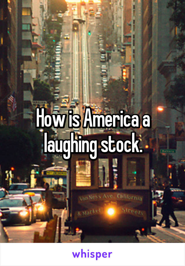 How is America a laughing stock.