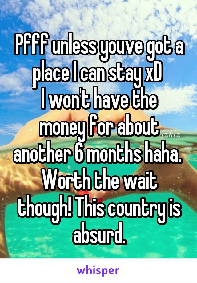 Pfff unless youve got a place I can stay xD 
I won't have the money for about another 6 months haha. 
Worth the wait though! This country is absurd.