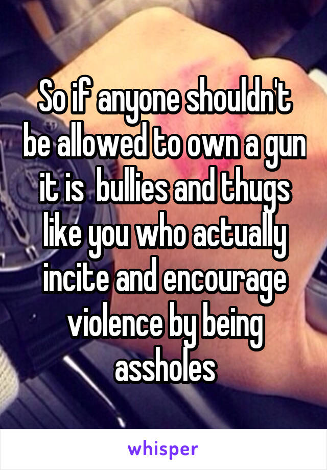 So if anyone shouldn't be allowed to own a gun it is  bullies and thugs like you who actually incite and encourage violence by being assholes