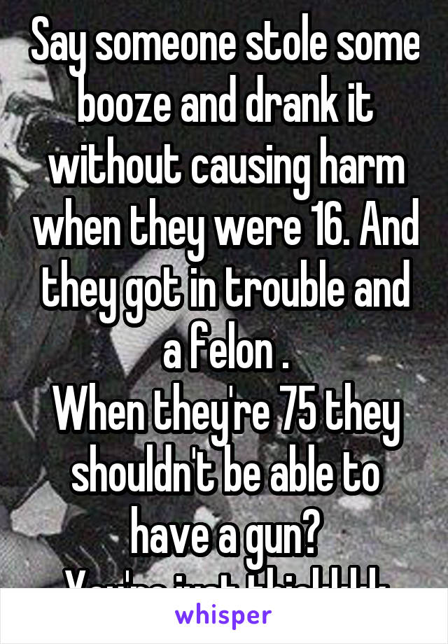 Say someone stole some booze and drank it without causing harm when they were 16. And they got in trouble and a felon .
When they're 75 they shouldn't be able to have a gun?
You're just thickkkk