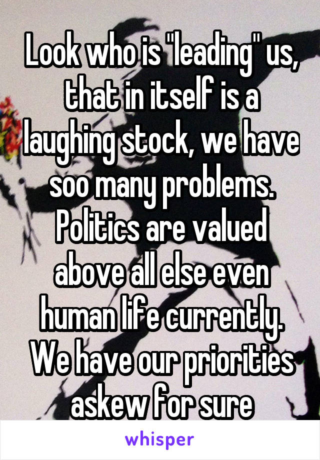 Look who is "leading" us, that in itself is a laughing stock, we have soo many problems. Politics are valued above all else even human life currently. We have our priorities askew for sure