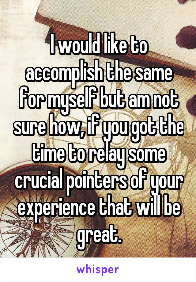 I would like to accomplish the same for myself but am not sure how, if you got the time to relay some crucial pointers of your experience that will be great.