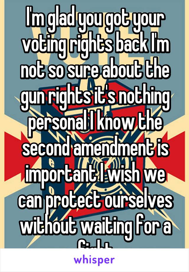 I'm glad you got your voting rights back I'm not so sure about the gun rights it's nothing personal I know the second amendment is important I wish we can protect ourselves without waiting for a fight