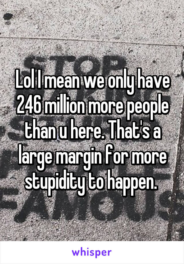 Lol I mean we only have 246 million more people than u here. That's a large margin for more stupidity to happen. 