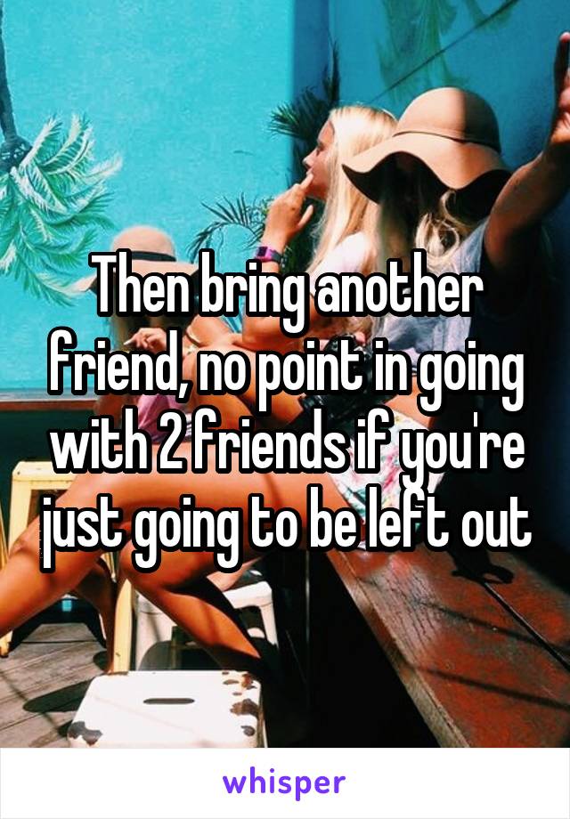 Then bring another friend, no point in going with 2 friends if you're just going to be left out