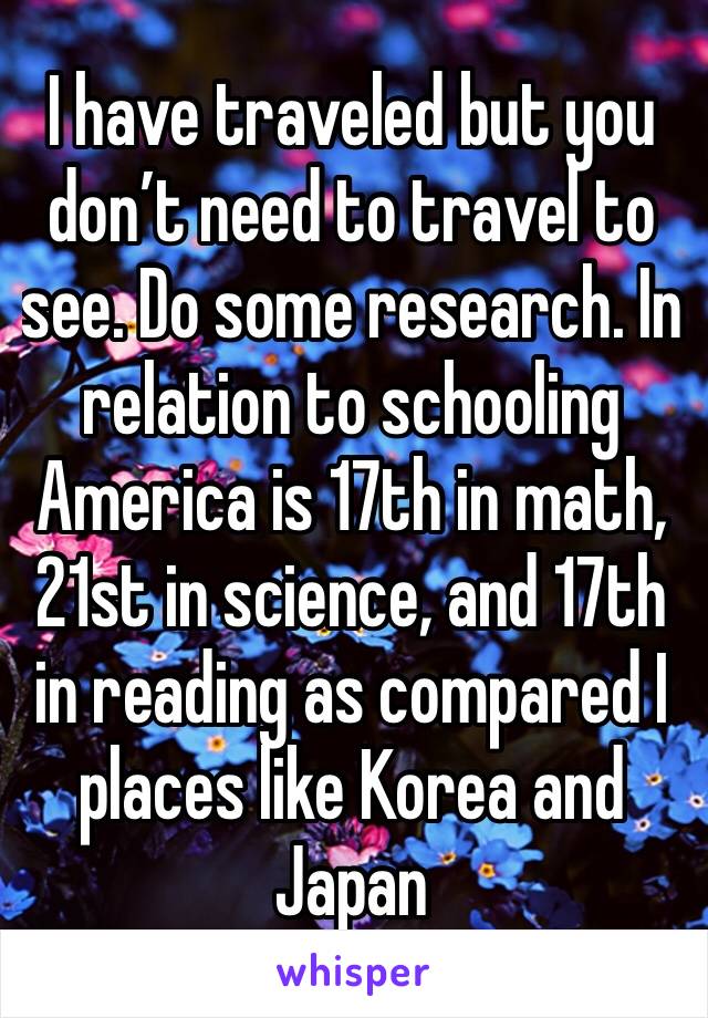 I have traveled but you don’t need to travel to see. Do some research. In relation to schooling America is 17th in math, 21st in science, and 17th in reading as compared I places like Korea and Japan