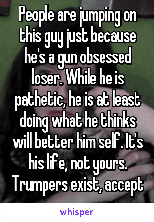 People are jumping on this guy just because he's a gun obsessed loser. While he is pathetic, he is at least doing what he thinks will better him self. It's his life, not yours. Trumpers exist, accept 