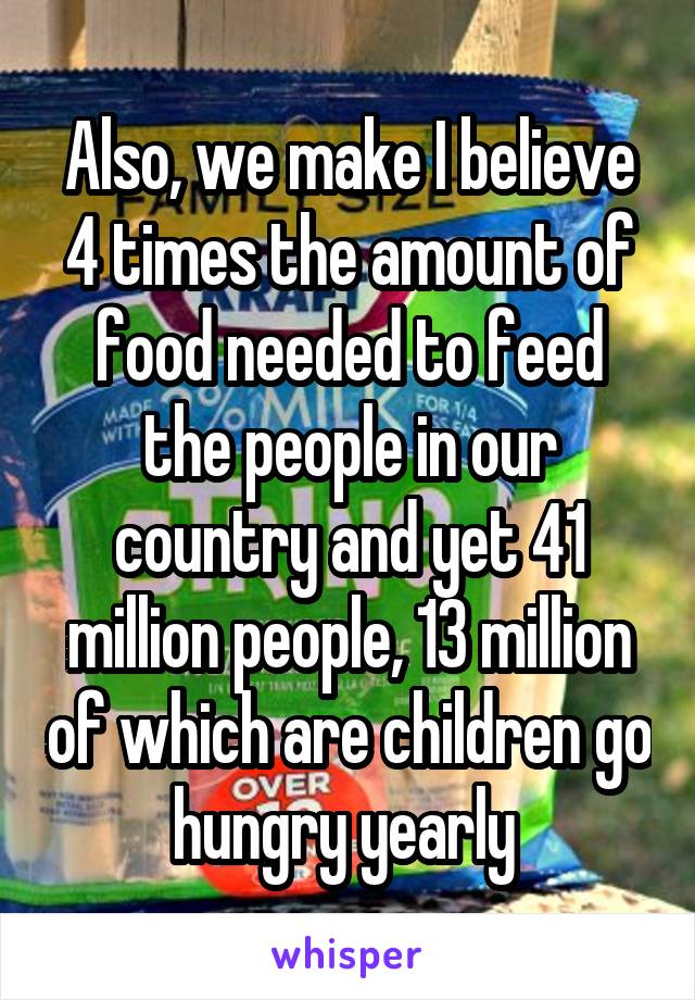 Also, we make I believe 4 times the amount of food needed to feed the people in our country and yet 41 million people, 13 million of which are children go hungry yearly 