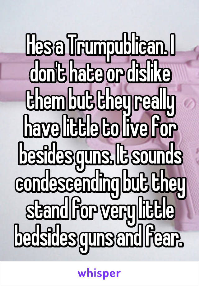 Hes a Trumpublican. I don't hate or dislike them but they really have little to live for besides guns. It sounds condescending but they stand for very little bedsides guns and fear. 