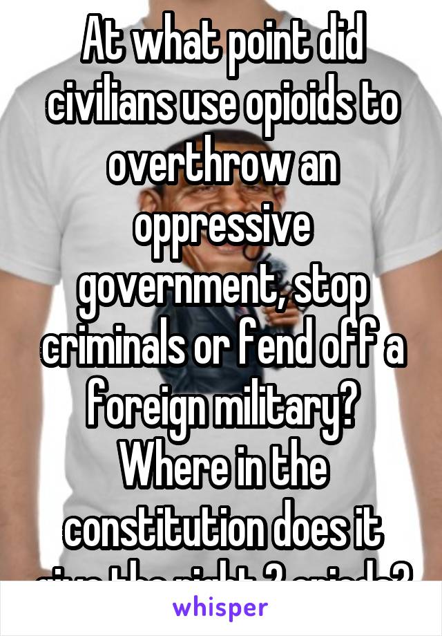 At what point did civilians use opioids to overthrow an oppressive government, stop criminals or fend off a foreign military? Where in the constitution does it give the right 2 opiods?