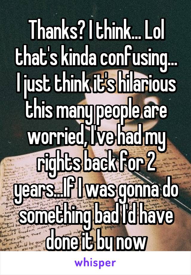 Thanks? I think... Lol that's kinda confusing... I just think it's hilarious this many people are worried, I've had my rights back for 2 years...If I was gonna do something bad I'd have done it by now