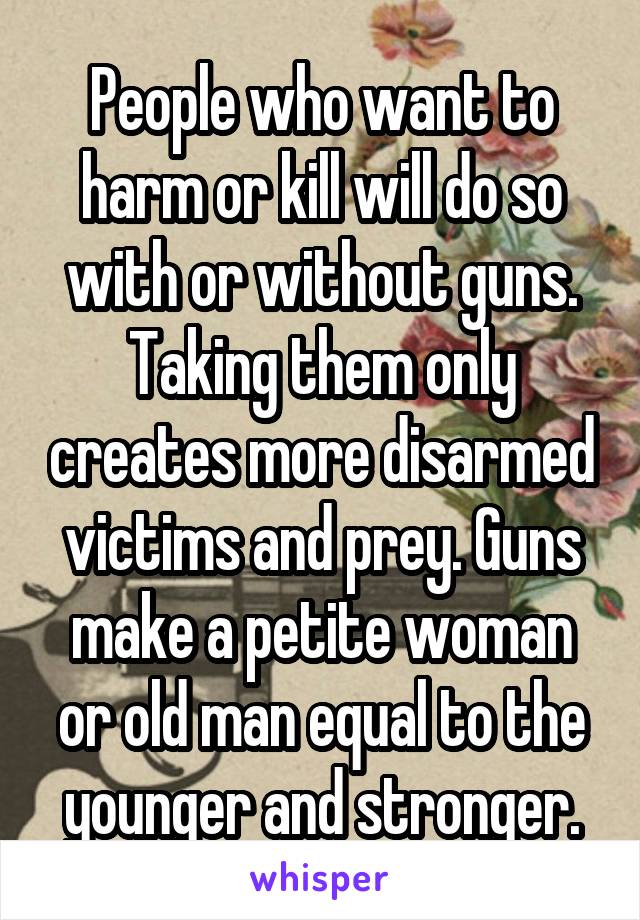 People who want to harm or kill will do so with or without guns. Taking them only creates more disarmed victims and prey. Guns make a petite woman or old man equal to the younger and stronger.