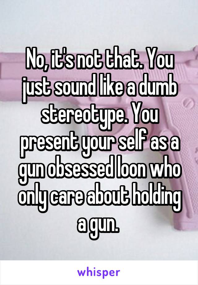 No, it's not that. You just sound like a dumb stereotype. You present your self as a gun obsessed loon who only care about holding a gun. 