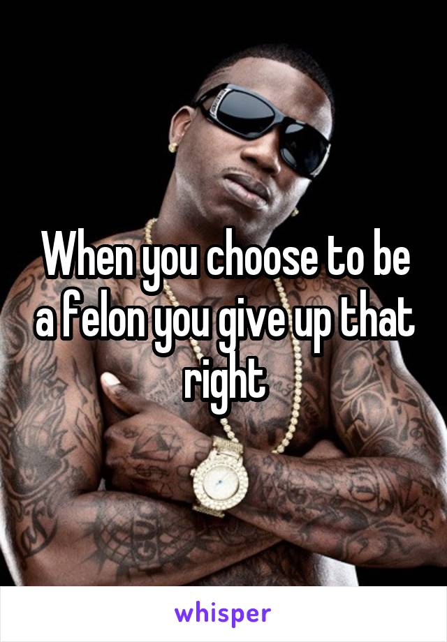 When you choose to be a felon you give up that right