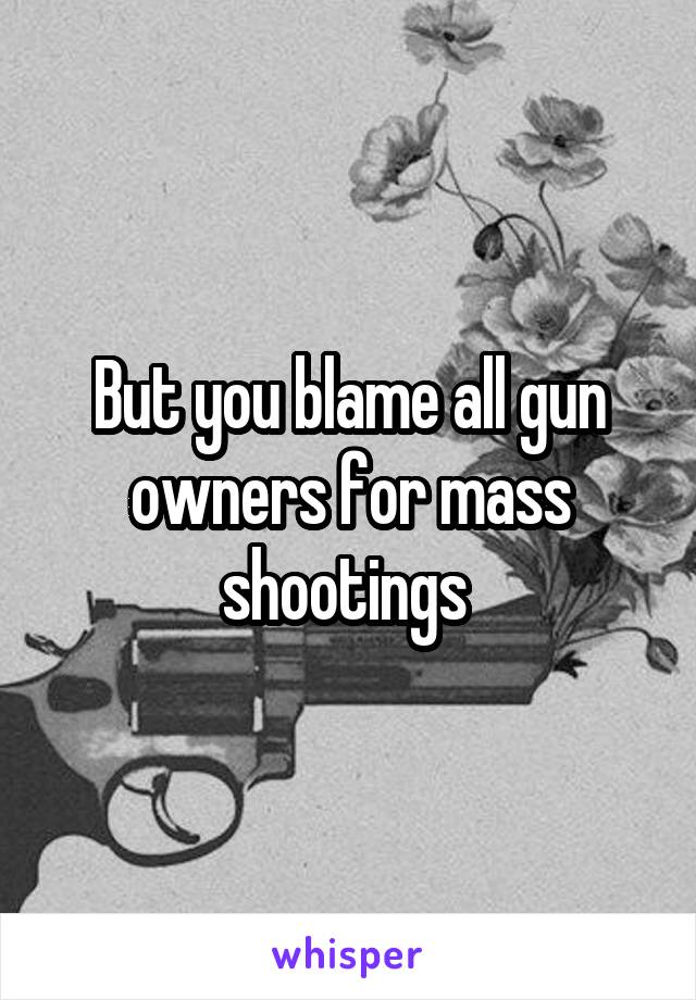 But you blame all gun owners for mass shootings 