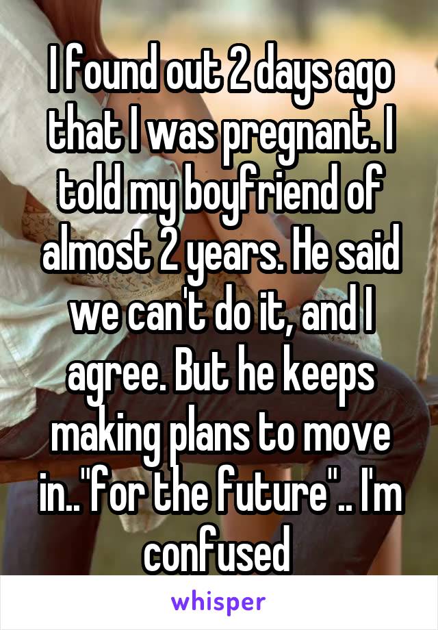 I found out 2 days ago that I was pregnant. I told my boyfriend of almost 2 years. He said we can't do it, and I agree. But he keeps making plans to move in.."for the future".. I'm confused 