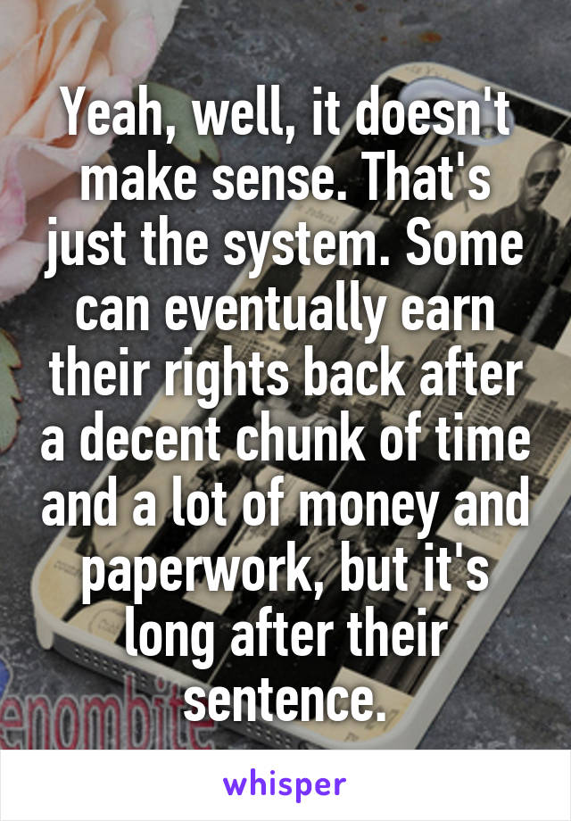 Yeah, well, it doesn't make sense. That's just the system. Some can eventually earn their rights back after a decent chunk of time and a lot of money and paperwork, but it's long after their sentence.