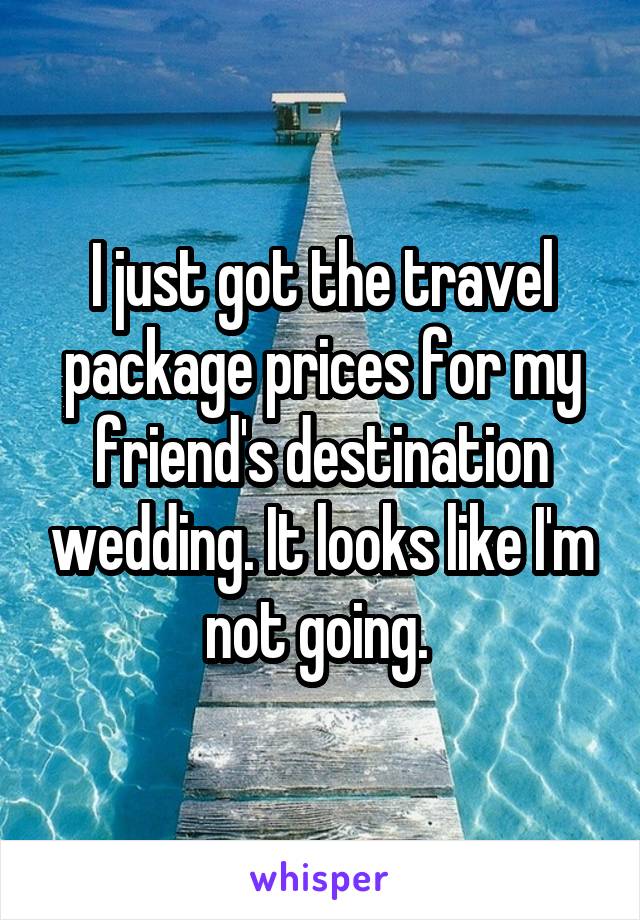 I just got the travel package prices for my friend's destination wedding. It looks like I'm not going. 