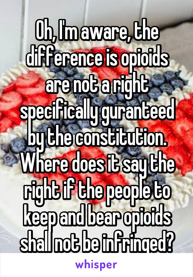 Oh, I'm aware, the difference is opioids are not a right specifically guranteed by the constitution. Where does it say the right if the people to keep and bear opioids shall not be infringed?