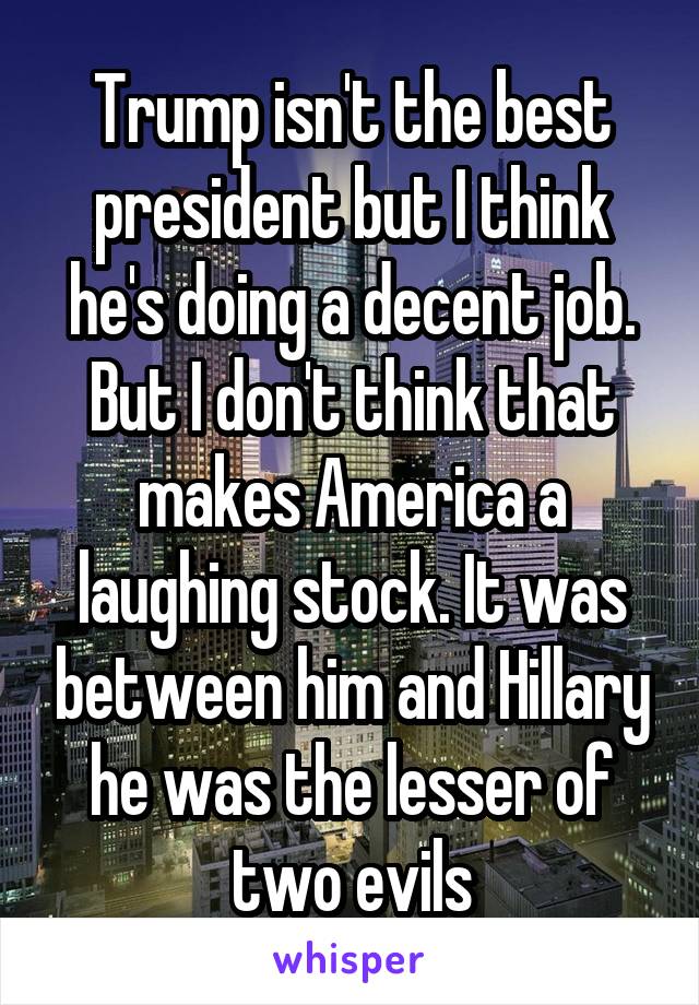 Trump isn't the best president but I think he's doing a decent job. But I don't think that makes America a laughing stock. It was between him and Hillary he was the lesser of two evils