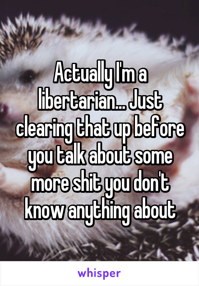 Actually I'm a libertarian... Just clearing that up before you talk about some more shit you don't know anything about