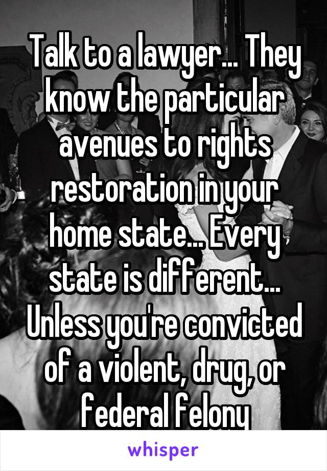 Talk to a lawyer... They know the particular avenues to rights restoration in your home state... Every state is different... Unless you're convicted of a violent, drug, or federal felony