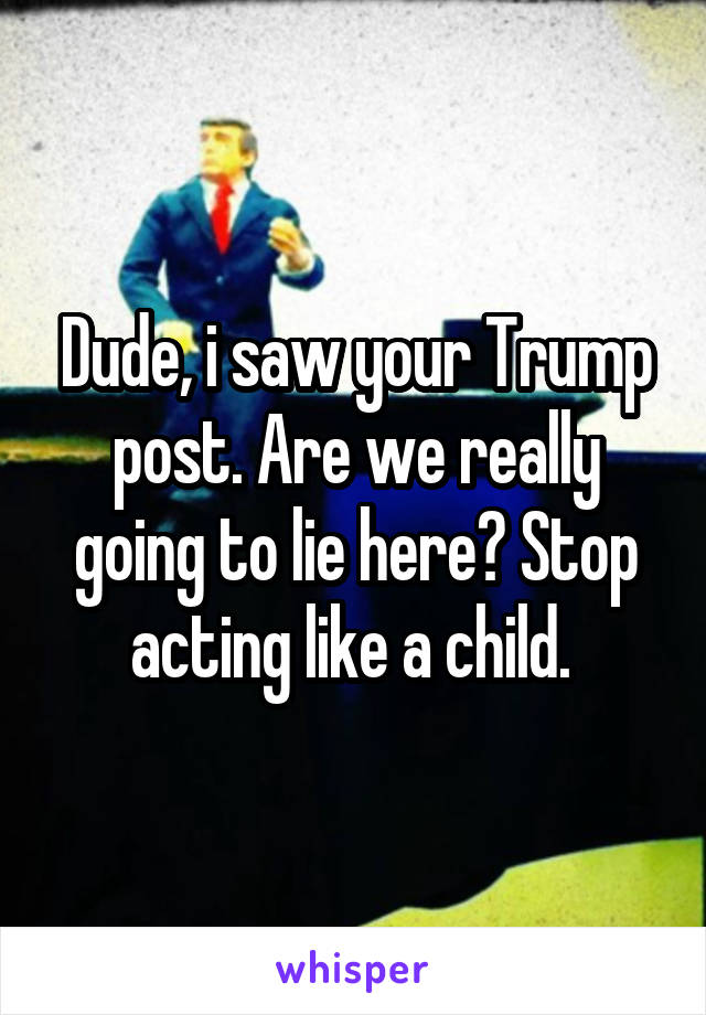 Dude, i saw your Trump post. Are we really going to lie here? Stop acting like a child. 