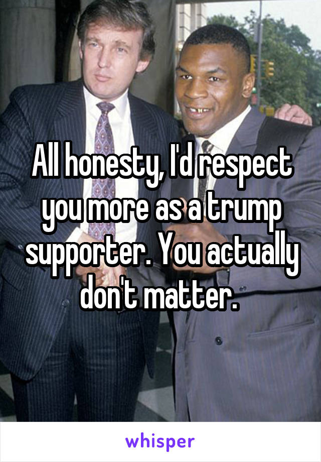 All honesty, I'd respect you more as a trump supporter. You actually don't matter. 