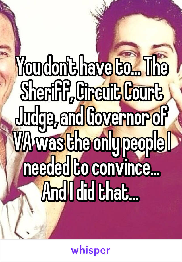 You don't have to... The Sheriff, Circuit Court Judge, and Governor of VA was the only people I needed to convince... And I did that... 