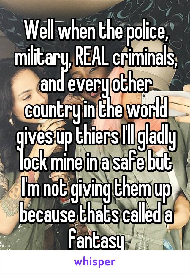 Well when the police, military, REAL criminals, and every other country in the world gives up thiers I'll gladly lock mine in a safe but I'm not giving them up because thats called a fantasy