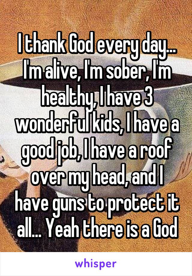 I thank God every day... I'm alive, I'm sober, I'm healthy, I have 3 wonderful kids, I have a good job, I have a roof over my head, and I have guns to protect it all... Yeah there is a God