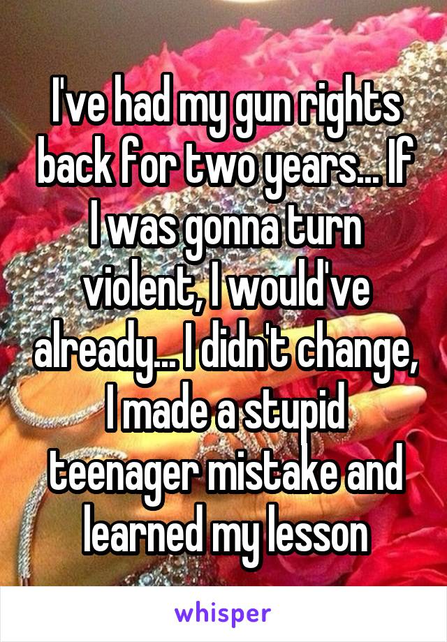 I've had my gun rights back for two years... If I was gonna turn violent, I would've already... I didn't change, I made a stupid teenager mistake and learned my lesson