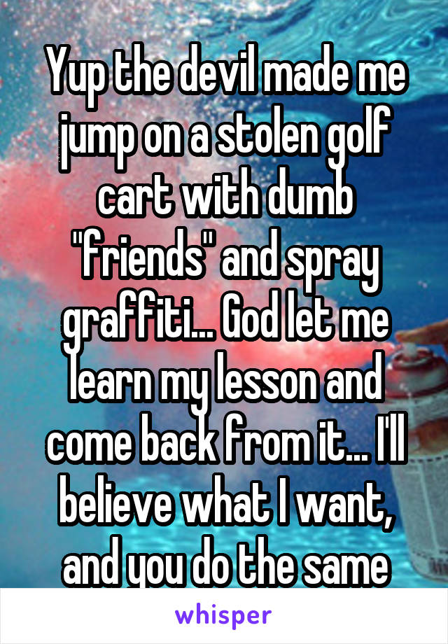 Yup the devil made me jump on a stolen golf cart with dumb "friends" and spray graffiti... God let me learn my lesson and come back from it... I'll believe what I want, and you do the same