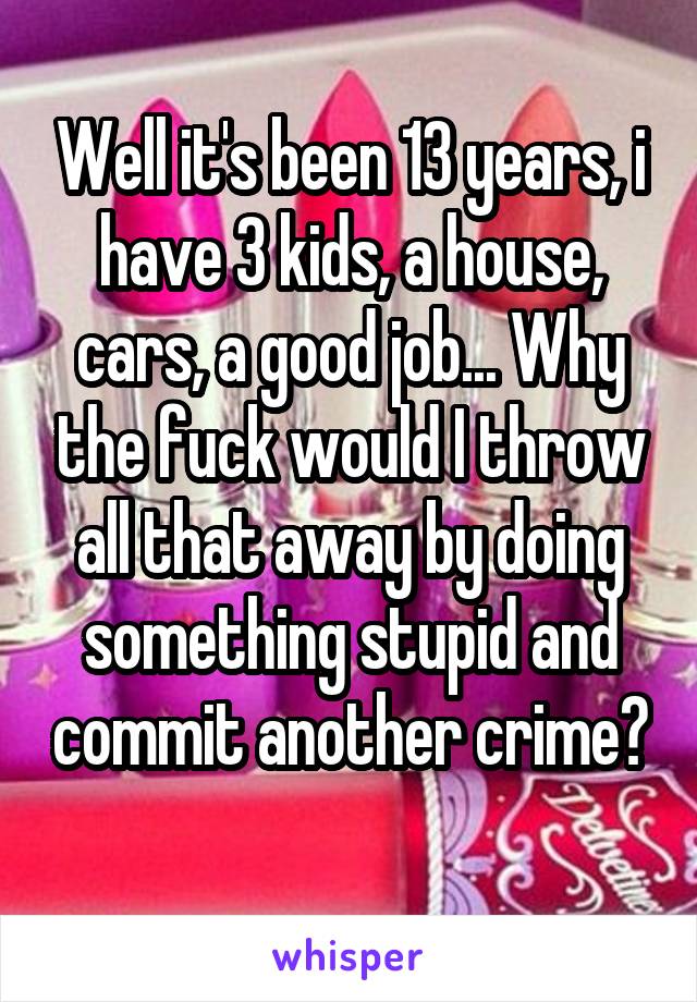 Well it's been 13 years, i have 3 kids, a house, cars, a good job... Why the fuck would I throw all that away by doing something stupid and commit another crime? 