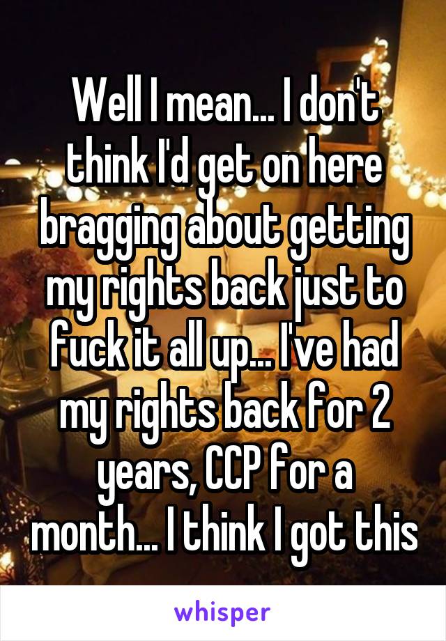 Well I mean... I don't think I'd get on here bragging about getting my rights back just to fuck it all up... I've had my rights back for 2 years, CCP for a month... I think I got this