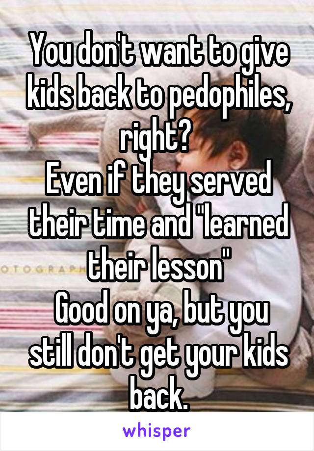 You don't want to give kids back to pedophiles, right? 
Even if they served their time and "learned their lesson"
 Good on ya, but you still don't get your kids back.