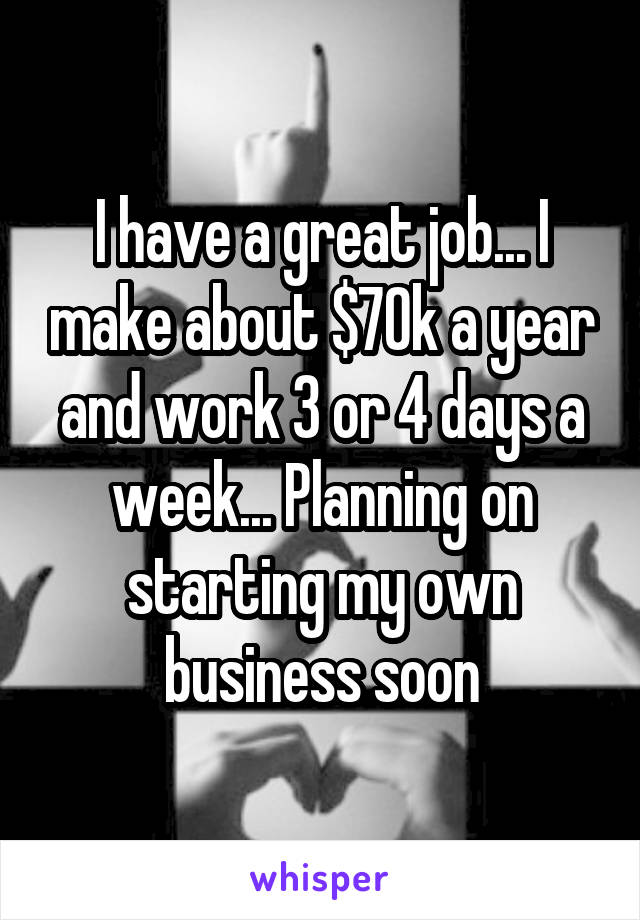 I have a great job... I make about $70k a year and work 3 or 4 days a week... Planning on starting my own business soon