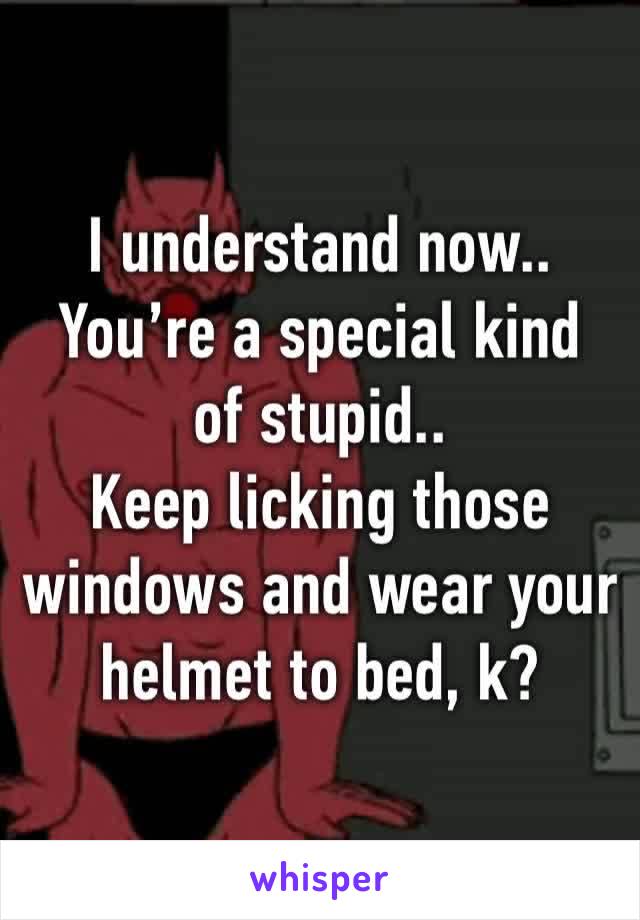 I understand now..
You’re a special kind of stupid..
Keep licking those windows and wear your helmet to bed, k?