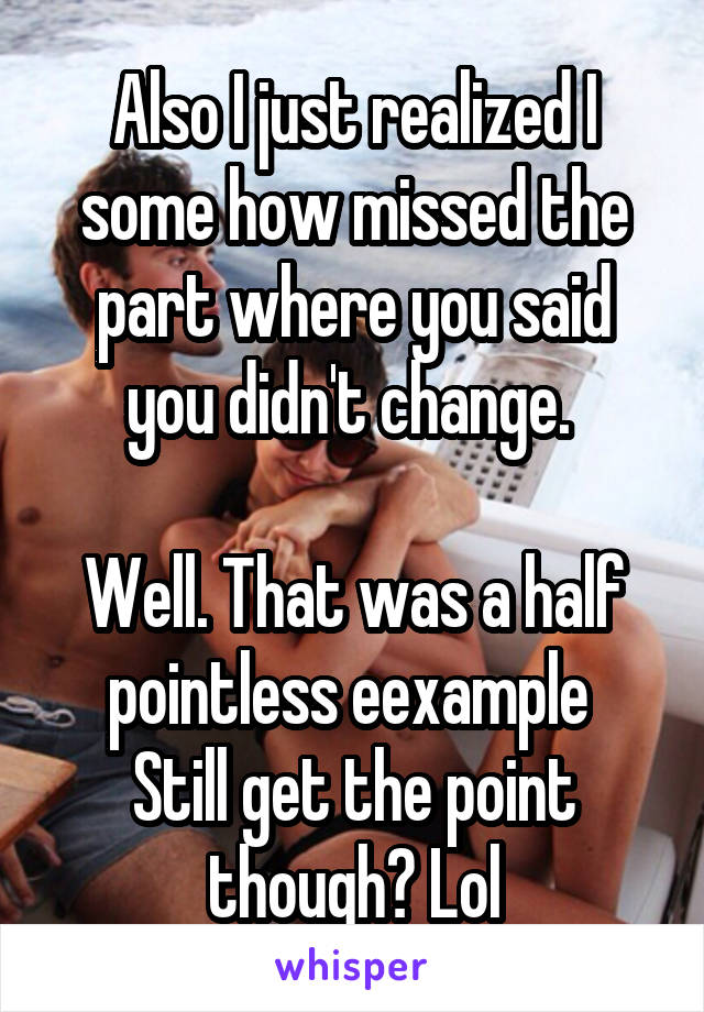 Also I just realized I some how missed the part where you said you didn't change. 

Well. That was a half pointless eexample 
Still get the point though? Lol