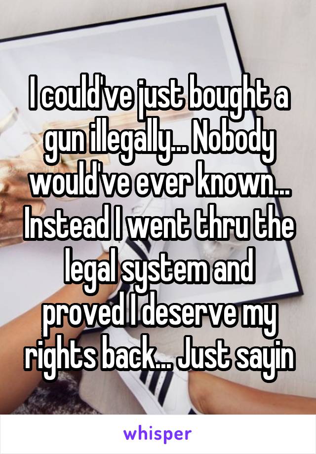 I could've just bought a gun illegally... Nobody would've ever known... Instead I went thru the legal system and proved I deserve my rights back... Just sayin